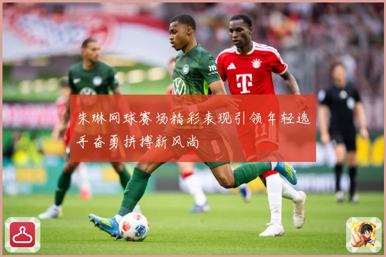 朱琳网球赛场精彩表现引领年轻选手奋勇拼搏新风尚