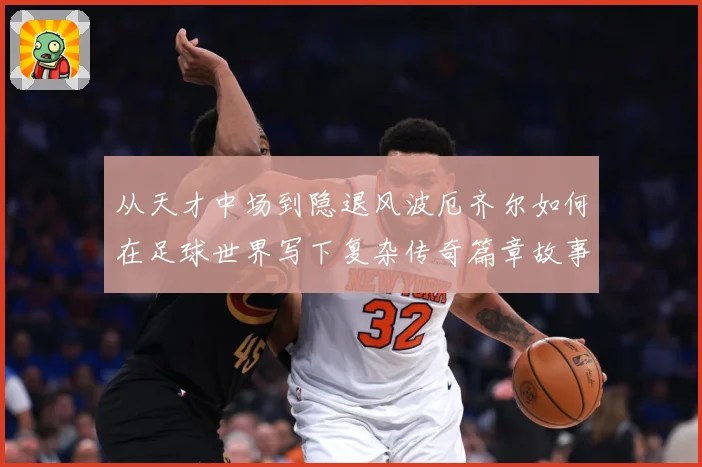 从天才中场到隐退风波厄齐尔如何在足球世界写下复杂传奇篇章故事战术观察