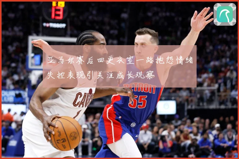 亚马尔赛后回更衣室一路抱怨情绪失控表现引关注成长观察